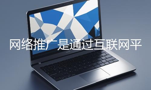 網絡推廣是通過互聯網平臺與技術手段提升品牌知名度、吸引目標用戶并推動業務增長的營銷方式